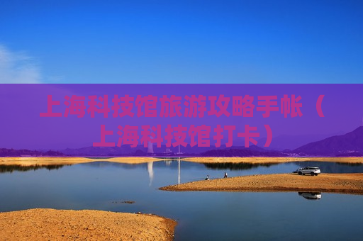 上海科技馆旅游攻略手帐（上海科技馆打卡）