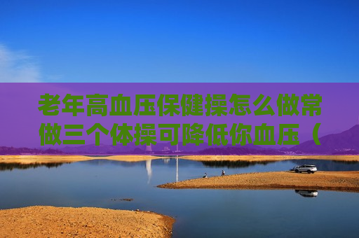 老年高血压保健操怎么做常做三个体操可降低你血压（高血压患者保健操）