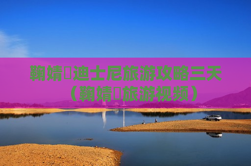 鞠婧祎迪士尼旅游攻略三天（鞠婧祎旅游视频）