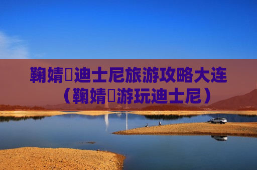鞠婧祎迪士尼旅游攻略大连（鞠婧祎游玩迪士尼）