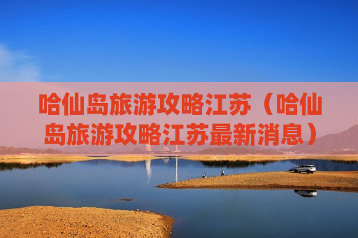 哈仙岛旅游攻略江苏（哈仙岛旅游攻略江苏最新消息）