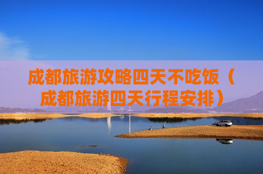 成都旅游攻略四天不吃饭（成都旅游四天行程安排）