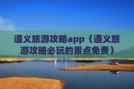 遵义旅游攻略app（遵义旅游攻略必玩的景点免费）