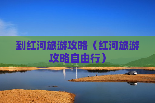 到红河旅游攻略（红河旅游攻略自由行）