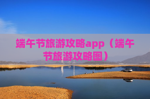 端午节旅游攻略app（端午节旅游攻略图）