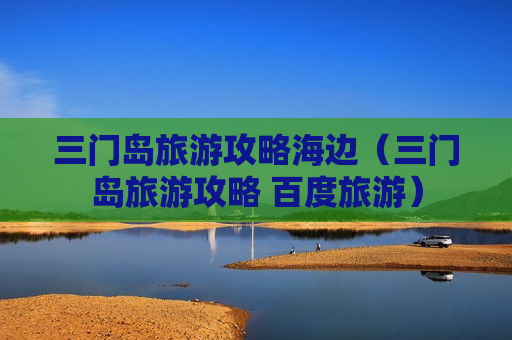 三门岛旅游攻略海边（三门岛旅游攻略 百度旅游）