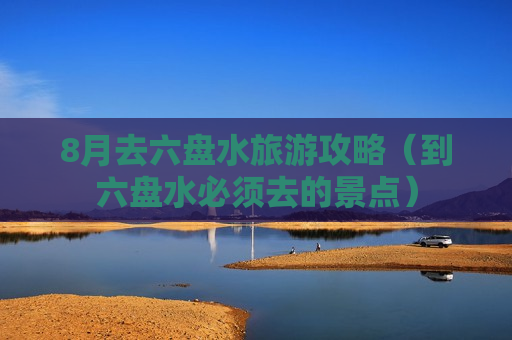 8月去六盘水旅游攻略（到六盘水必须去的景点）
