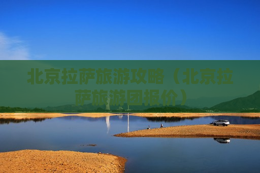 北京拉萨旅游攻略（北京拉萨旅游团报价）