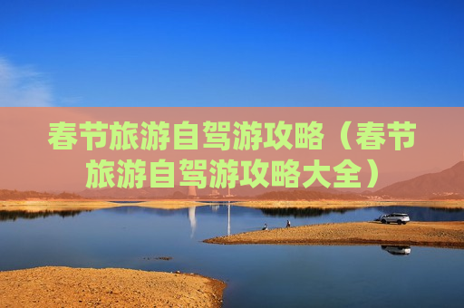 春节旅游自驾游攻略（春节旅游自驾游攻略大全）