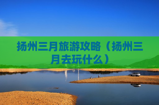 扬州三月旅游攻略（扬州三月去玩什么）
