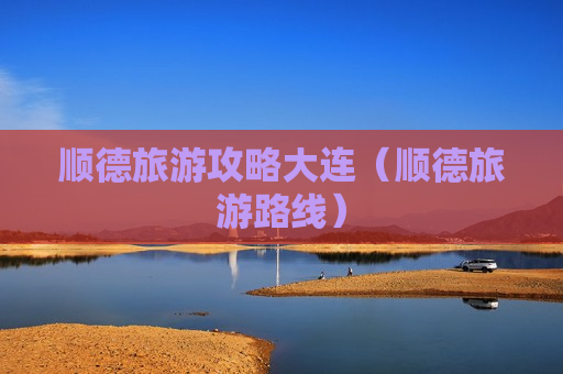 顺德旅游攻略大连（顺德旅游路线）