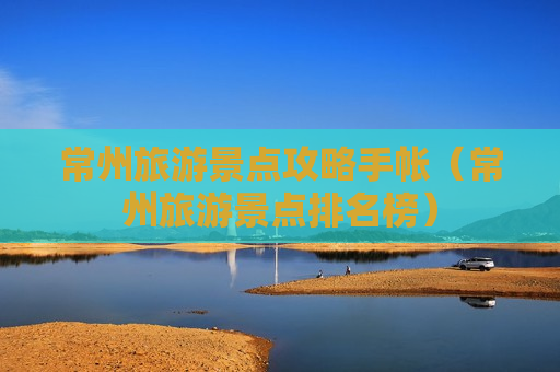 常州旅游景点攻略手帐（常州旅游景点排名榜）