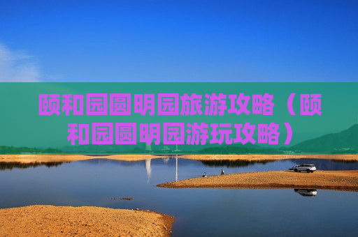 颐和园圆明园旅游攻略（颐和园圆明园游玩攻略）