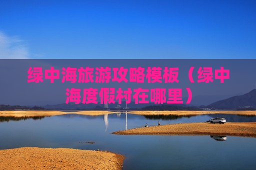 绿中海旅游攻略模板（绿中海度假村在哪里）