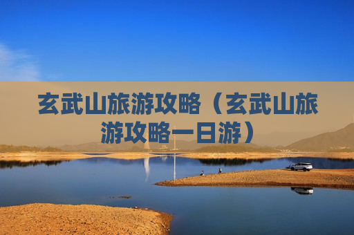 玄武山旅游攻略（玄武山旅游攻略一日游）
