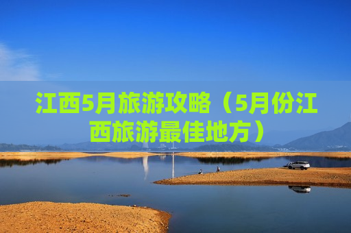 江西5月旅游攻略（5月份江西旅游最佳地方）