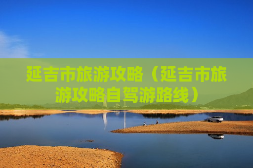 延吉市旅游攻略（延吉市旅游攻略自驾游路线）