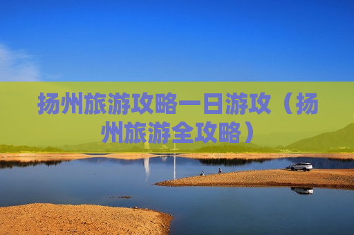 扬州旅游攻略一日游攻（扬州旅游全攻略）