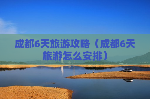 成都6天旅游攻略（成都6天旅游怎么安排）