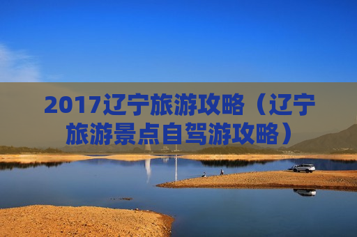 2017辽宁旅游攻略（辽宁旅游景点自驾游攻略）