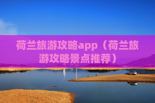 荷兰旅游攻略app（荷兰旅游攻略景点推荐）
