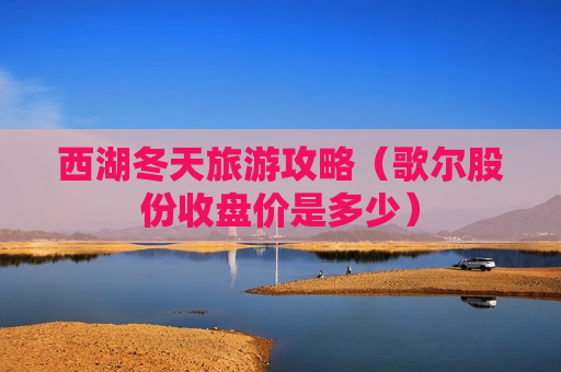 西湖冬天旅游攻略（歌尔股份收盘价是多少）
