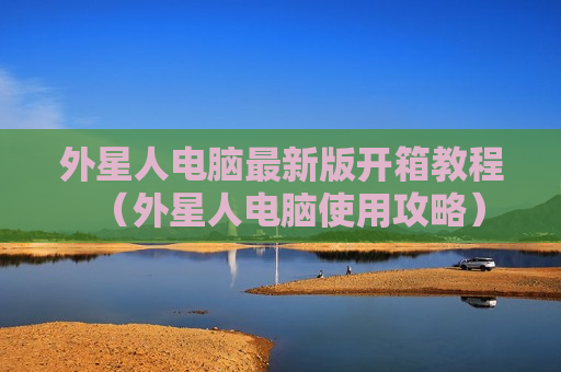 外星人电脑最新版开箱教程（外星人电脑使用攻略）