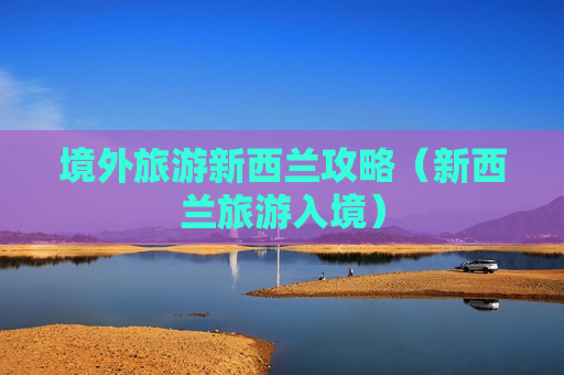 境外旅游新西兰攻略（新西兰旅游入境）