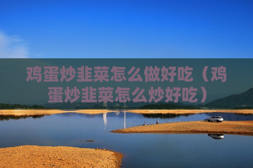 鸡蛋炒韭菜怎么做好吃（鸡蛋炒韭菜怎么炒好吃）