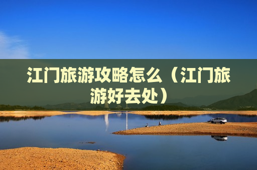 江门旅游攻略怎么（江门旅游好去处）