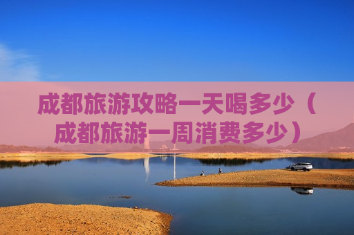 成都旅游攻略一天喝多少（成都旅游一周消费多少）