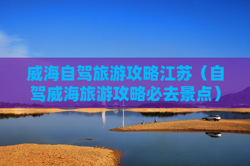 威海自驾旅游攻略江苏（自驾威海旅游攻略必去景点）