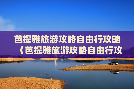 芭提雅旅游攻略自由行攻略（芭提雅旅游攻略自由行攻略大全）