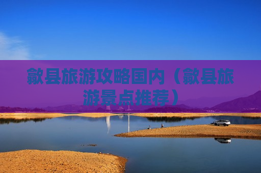 歙县旅游攻略国内（歙县旅游景点推荐）