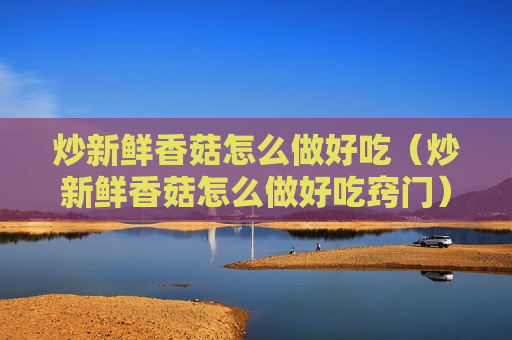 炒新鲜香菇怎么做好吃（炒新鲜香菇怎么做好吃窍门）