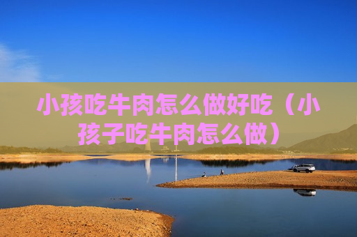 小孩吃牛肉怎么做好吃（小孩子吃牛肉怎么做）