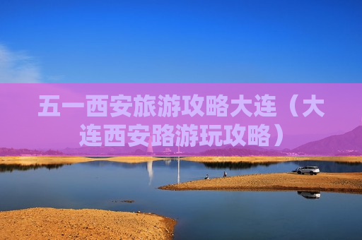 五一西安旅游攻略大连（大连西安路游玩攻略）