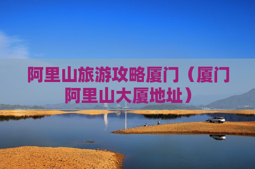 阿里山旅游攻略厦门（厦门阿里山大厦地址）
