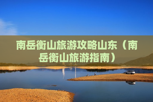 南岳衡山旅游攻略山东（南岳衡山旅游指南）