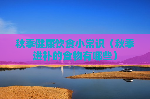 秋季健康饮食小常识（秋季进补的食物有哪些）