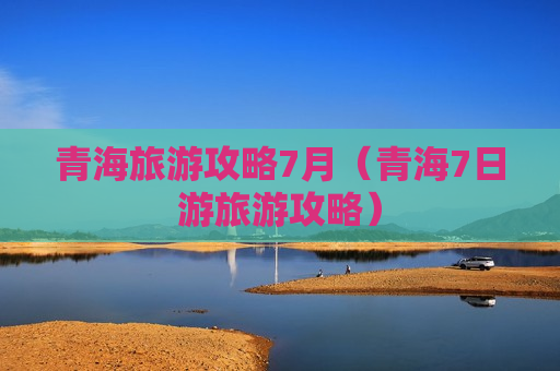 青海旅游攻略7月（青海7日游旅游攻略）