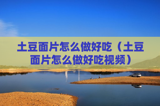 土豆面片怎么做好吃（土豆面片怎么做好吃视频）