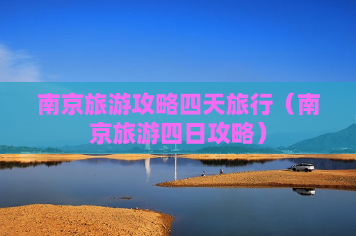 南京旅游攻略四天旅行（南京旅游四日攻略）