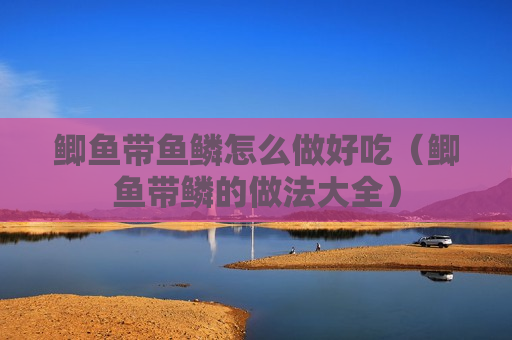 鲫鱼带鱼鳞怎么做好吃（鲫鱼带鳞的做法大全）