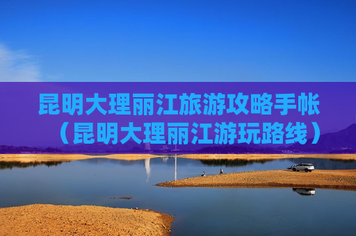 昆明大理丽江旅游攻略手帐（昆明大理丽江游玩路线）