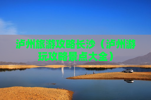 泸州旅游攻略长沙（泸州游玩攻略景点大全）