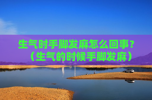 生气时手脚发麻怎么回事？（生气的时候手脚发麻）