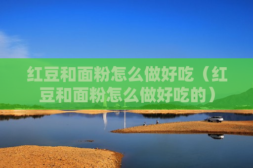 红豆和面粉怎么做好吃（红豆和面粉怎么做好吃的）