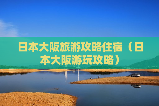 日本大阪旅游攻略住宿（日本大阪游玩攻略）
