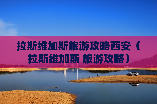 拉斯维加斯旅游攻略西安（拉斯维加斯 旅游攻略）